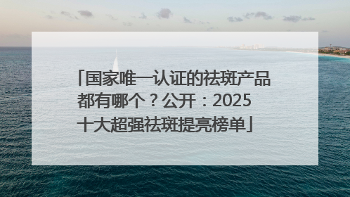 国家唯一认证的祛斑产品都有哪个？公开：2025十大超强祛斑提亮榜单