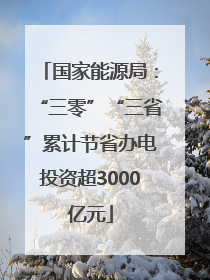 国家能源局：“三零”“三省”累计节省办电投资超3000亿元