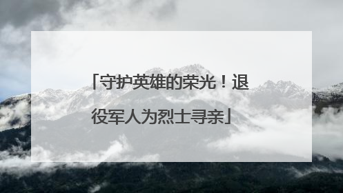 守护英雄的荣光！退役军人为烈士寻亲