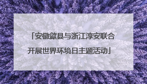 安徽歙县与浙江淳安联合开展世界环境日主题活动