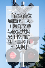 官宣首位品牌代言人！海洋至尊与欧豪共揭男士控油护肤“掌控力”法则
