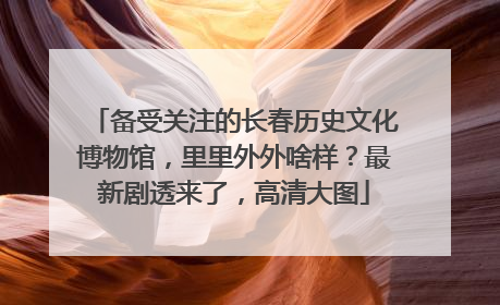 备受关注的长春历史文化博物馆，里里外外啥样？最新剧透来了，高清大图