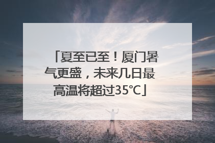 夏至已至！厦门暑气更盛，未来几日最高温将超过35℃