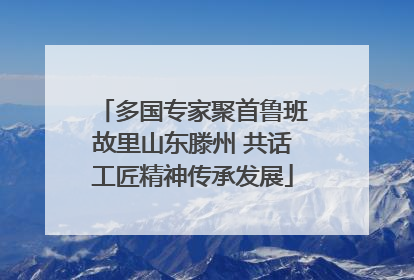 多国专家聚首鲁班故里山东滕州 共话工匠精神传承发展