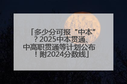 多少分可报“中本”？2025中本贯通、中高职贯通等计划公布！附2024分数线
