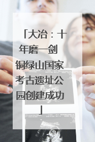 大冶：十年磨一剑 铜绿山国家考古遗址公园创建成功