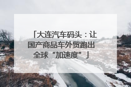 大连汽车码头：让国产商品车外贸跑出全球“加速度”