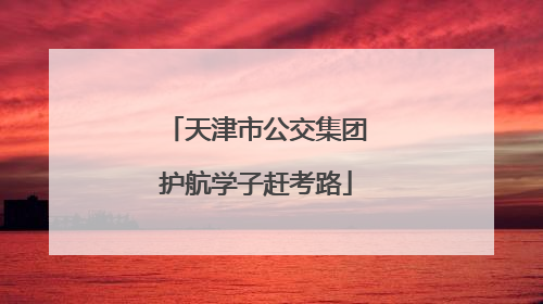 天津市公交集团护航学子赶考路