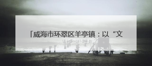 威海市环翠区羊亭镇：以“文”铸魂 绘就文化社区新画卷