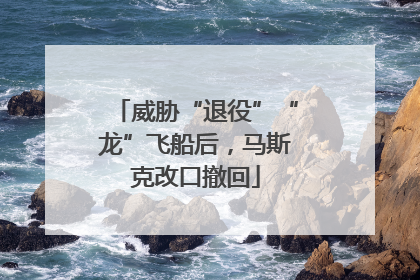 威胁“退役”“龙”飞船后，马斯克改口撤回