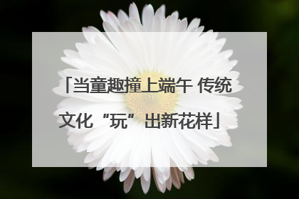 当童趣撞上端午 传统文化“玩”出新花样