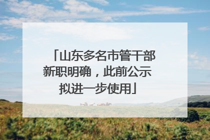 山东多名市管干部新职明确，此前公示拟进一步使用