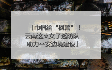 巾帼绘“枫警”！云南这支女子巡防队助力平安边境建设