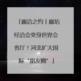 廊洽之约丨廊坊经洽会变身世界会客厅！河北扩大国际“朋友圈”