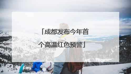 成都发布今年首个高温红色预警