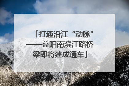 打通沿江“动脉”——益阳南滨江路桥梁即将建成通车