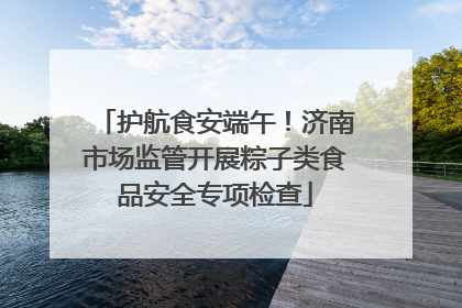 护航食安端午！济南市场监管开展粽子类食品安全专项检查