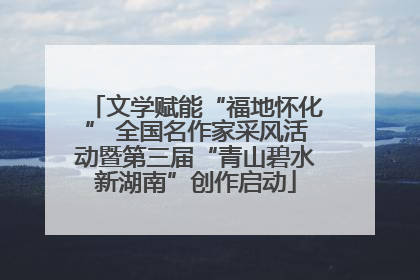 文学赋能“福地怀化” 全国名作家采风活动暨第三届“青山碧水新湖南”创作启动