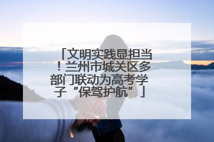 文明实践显担当！兰州市城关区多部门联动为高考学子“保驾护航”