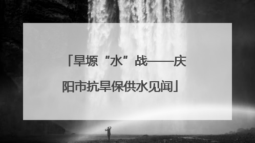 旱塬“水”战——庆阳市抗旱保供水见闻