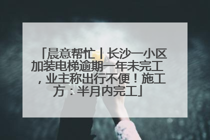晨意帮忙丨长沙一小区加装电梯逾期一年未完工，业主称出行不便！施工方：半月内完工