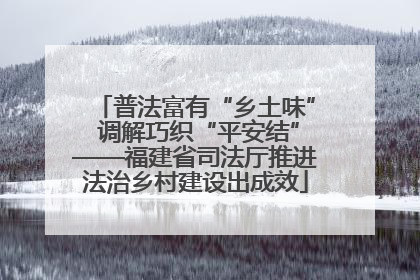 普法富有“乡土味” 调解巧织“平安结”——福建省司法厅推进法治乡村建设出成效