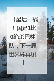 最后一战！国足1比0绝杀巴林队，下一届世界杯再见