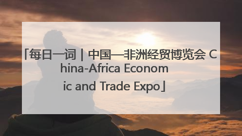 每日一词｜中国—非洲经贸博览会 China-Africa Economic and Trade Expo