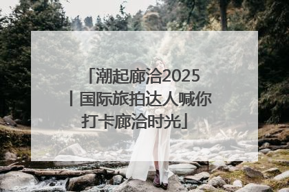 潮起廊洽2025丨国际旅拍达人喊你打卡廊洽时光