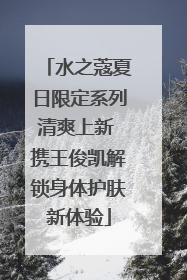 水之蔻夏日限定系列清爽上新 携王俊凯解锁身体护肤新体验