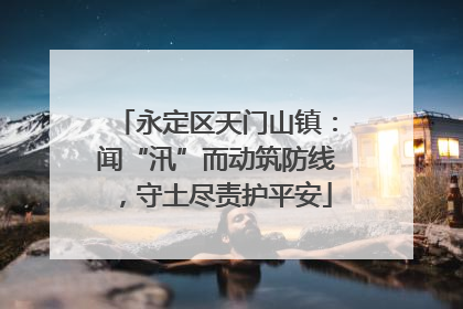 永定区天门山镇：闻“汛”而动筑防线，守土尽责护平安