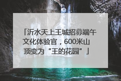 沂水天上王城招募端午文化体验官，600米山顶变为“王的花园”