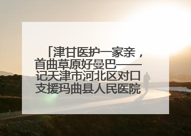 津甘医护一家亲，首曲草原好曼巴——记天津市河北区对口支援玛曲县人民医院副主任医师山西籍女儿崔洁娜
