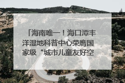 海南唯一！海口潭丰洋湿地科普中心荣膺国家级“城市儿童友好空间建设园区”称号