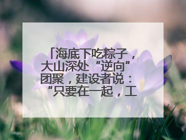 海底下吃粽子，大山深处“逆向”团聚，建设者说：“只要在一起，工地亦是家”
