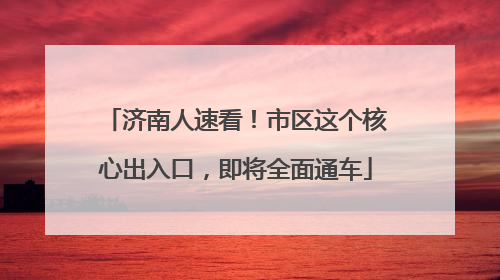 济南人速看！市区这个核心出入口，即将全面通车