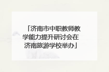 济南市中职教师教学能力提升研讨会在济南旅游学校举办