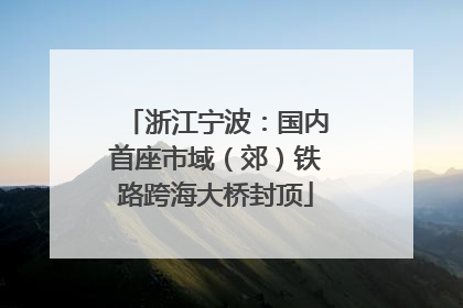 浙江宁波：国内首座市域（郊）铁路跨海大桥封顶