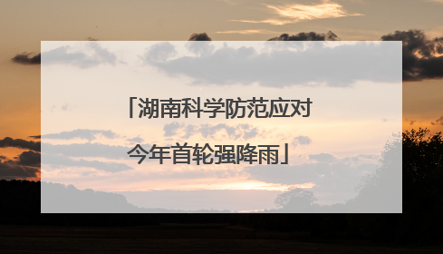 湖南科学防范应对今年首轮强降雨
