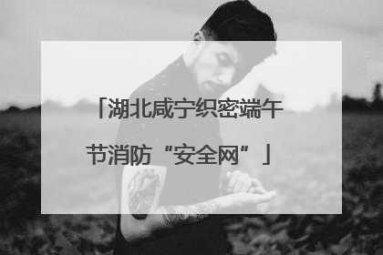 湖北咸宁织密端午节消防“安全网”