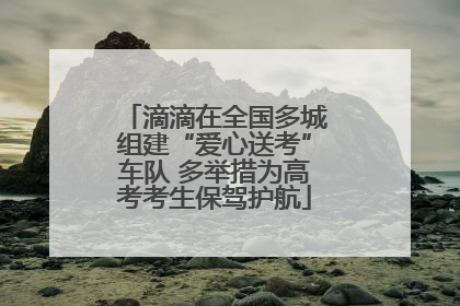 滴滴在全国多城组建“爱心送考”车队 多举措为高考考生保驾护航
