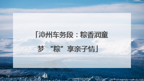 漳州车务段：粽香润童梦 “粽”享亲子情