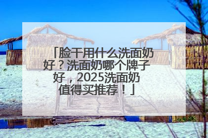 脸干用什么洗面奶好？洗面奶哪个牌子好，2025洗面奶值得买推荐！