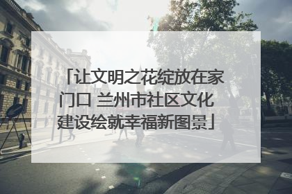 让文明之花绽放在家门口 兰州市社区文化建设绘就幸福新图景