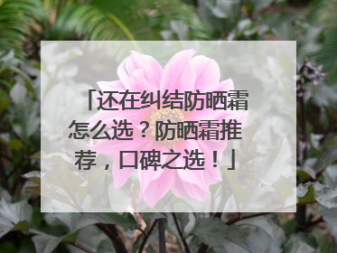 还在纠结防晒霜怎么选？防晒霜推荐，口碑之选！