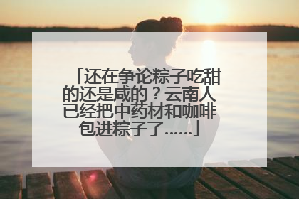 还在争论粽子吃甜的还是咸的？云南人已经把中药材和咖啡包进粽子了……