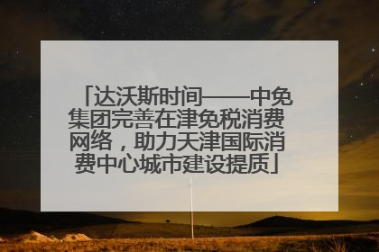 达沃斯时间——中免集团完善在津免税消费网络，助力天津国际消费中心城市建设提质