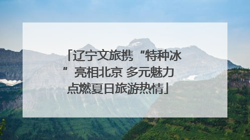 辽宁文旅携“特种冰”亮相北京 多元魅力点燃夏日旅游热情