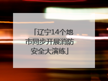 辽宁14个地市同步开展消防安全大演练