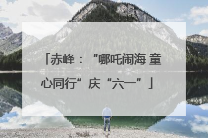 赤峰：“哪吒闹海 童心同行”庆“六一”